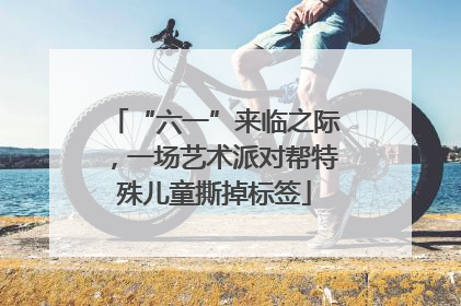 “六一”来临之际，一场艺术派对帮特殊儿童撕掉标签